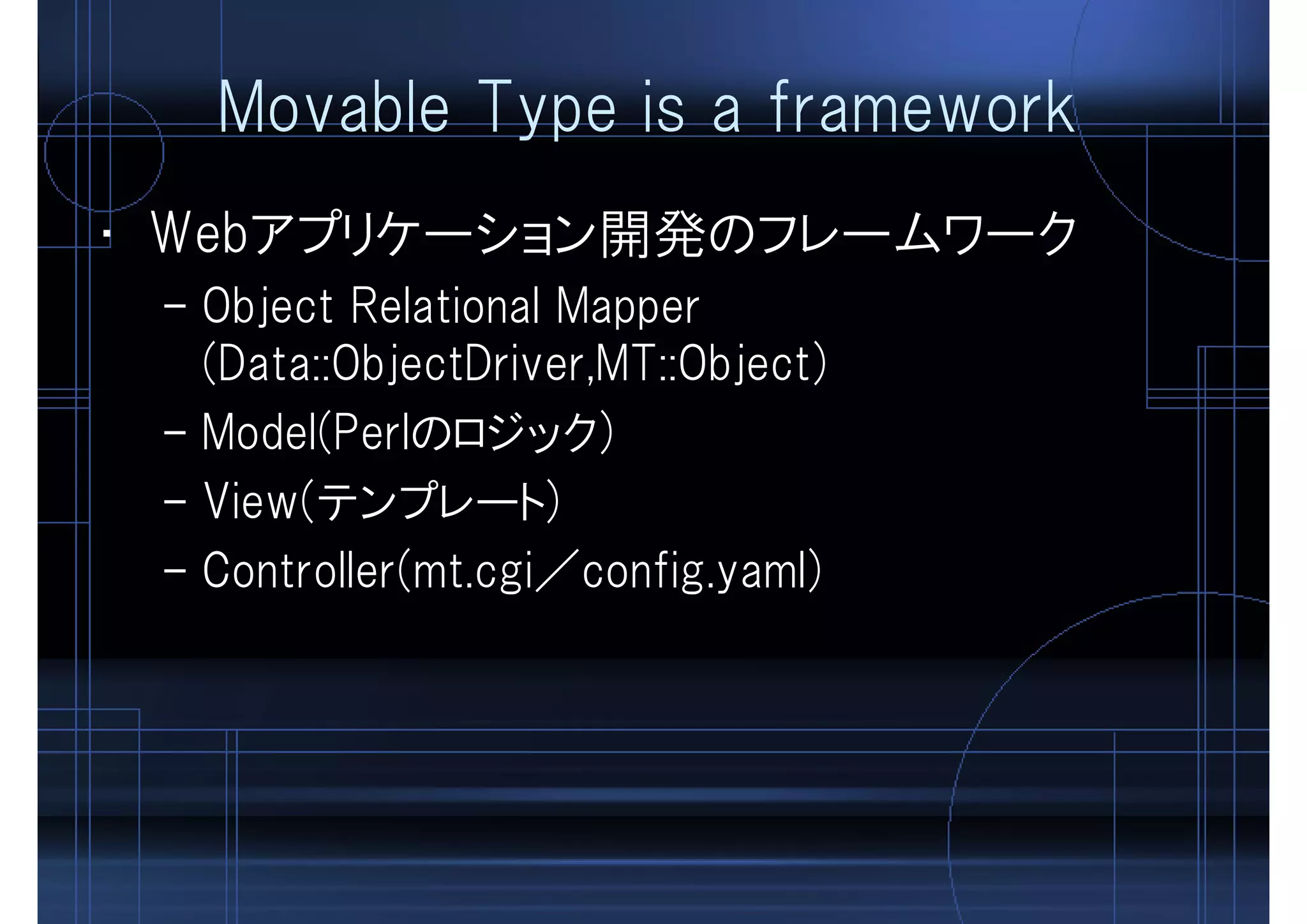 Movable Type is a framework
• Webアプリケーション開発のフレームワーク
– Object Relational Mapper
(Data::ObjectDriver,MT::Object)
– Model(Perlのロジック)
– View(テンプレート)
– Controller(mt.cgi／config.yaml)
 