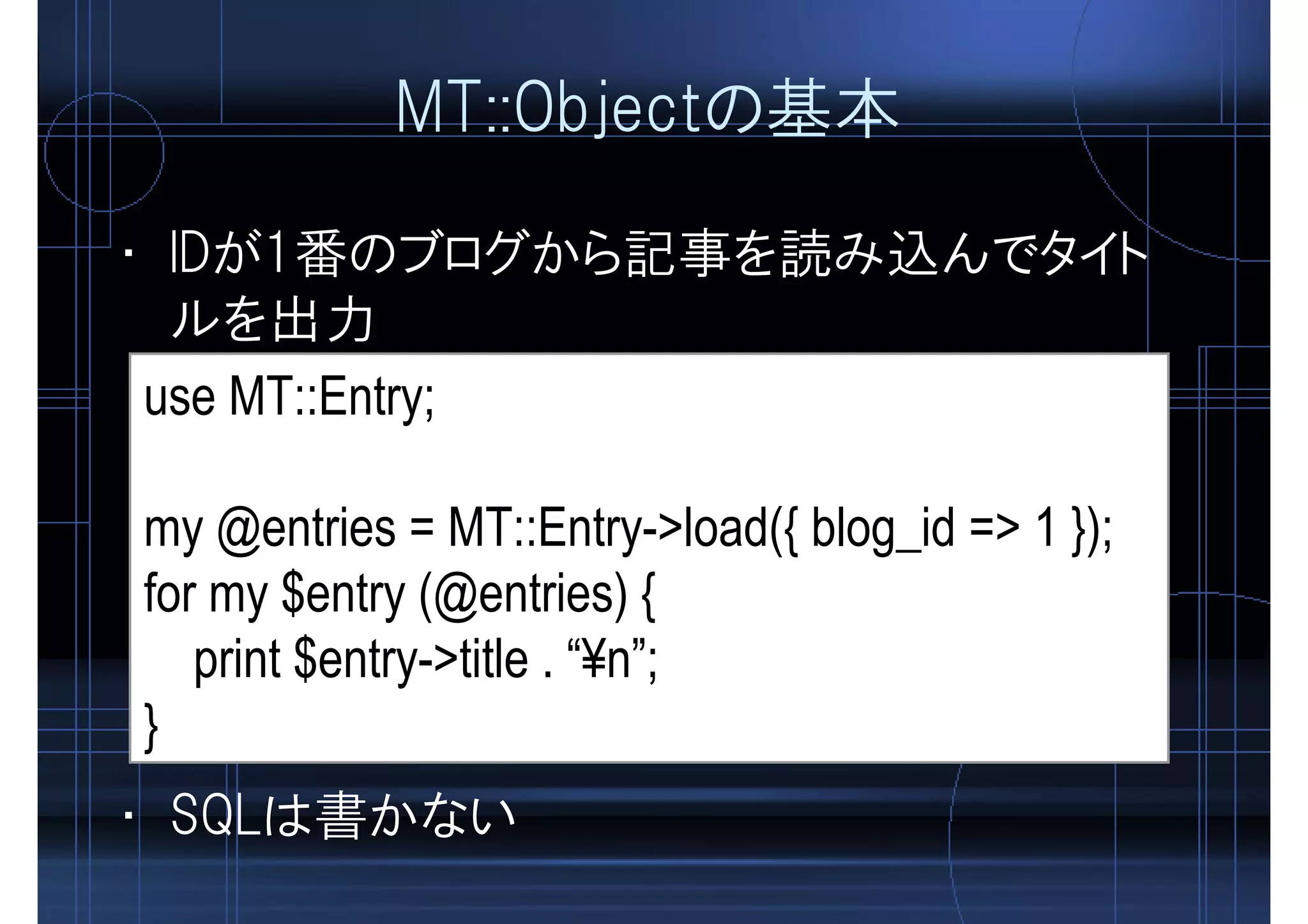 MT::Objectの基本
• IDが1番のブログから記事を読み込んでタイト
ルを出力
use MT::Entry;
my @entries = MT::Entry->load({ blog_id => 1 });
for my $entry (@entries) {
print $entry->title . “¥n”;
}
• SQLは書かない
 