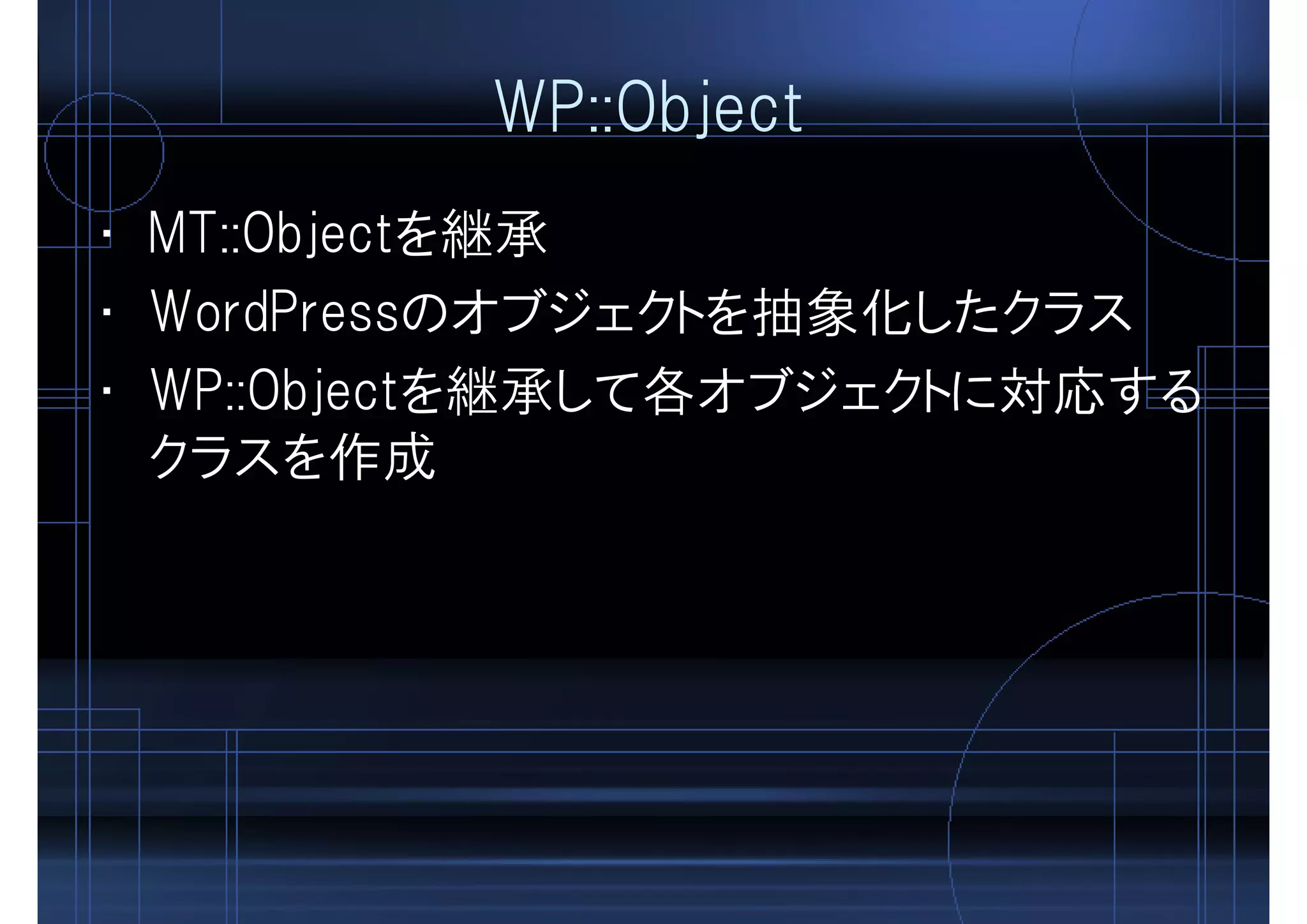 WP::Object
• MT::Objectを継承
• WordPressのオブジェクトを抽象化したクラス
• WP::Objectを継承して各オブジェクトに対応する
クラスを作成
 