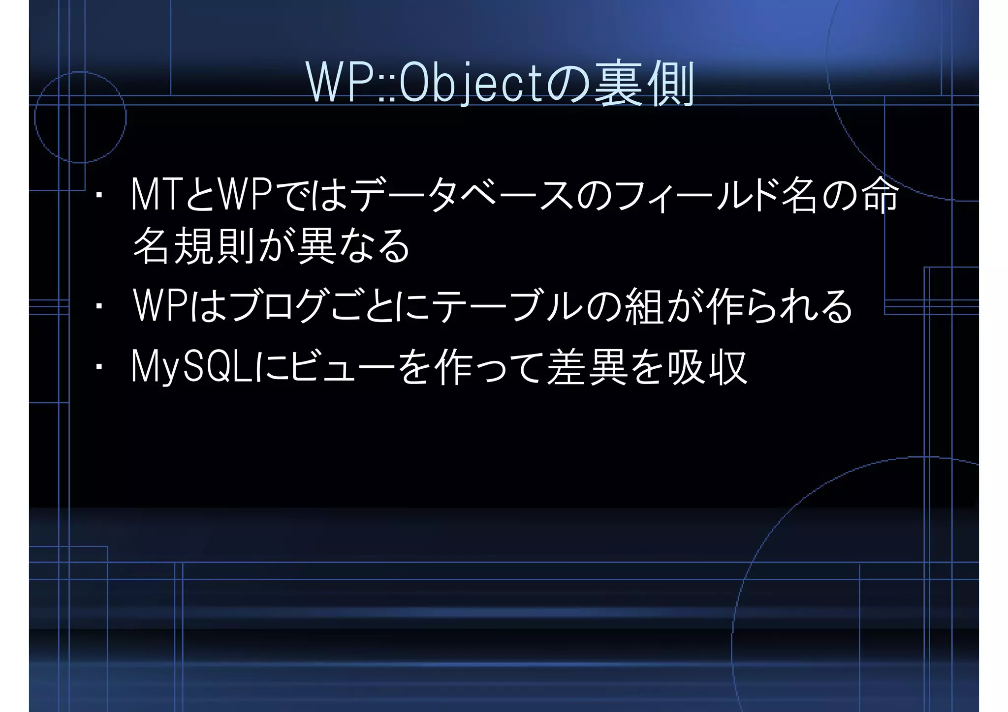 WP::Objectの裏側
• MTとWPではデータベースのフィールド名の命
名規則が異なる
• WPはブログごとにテーブルの組が作られる
• MySQLにビューを作って差異を吸収
 