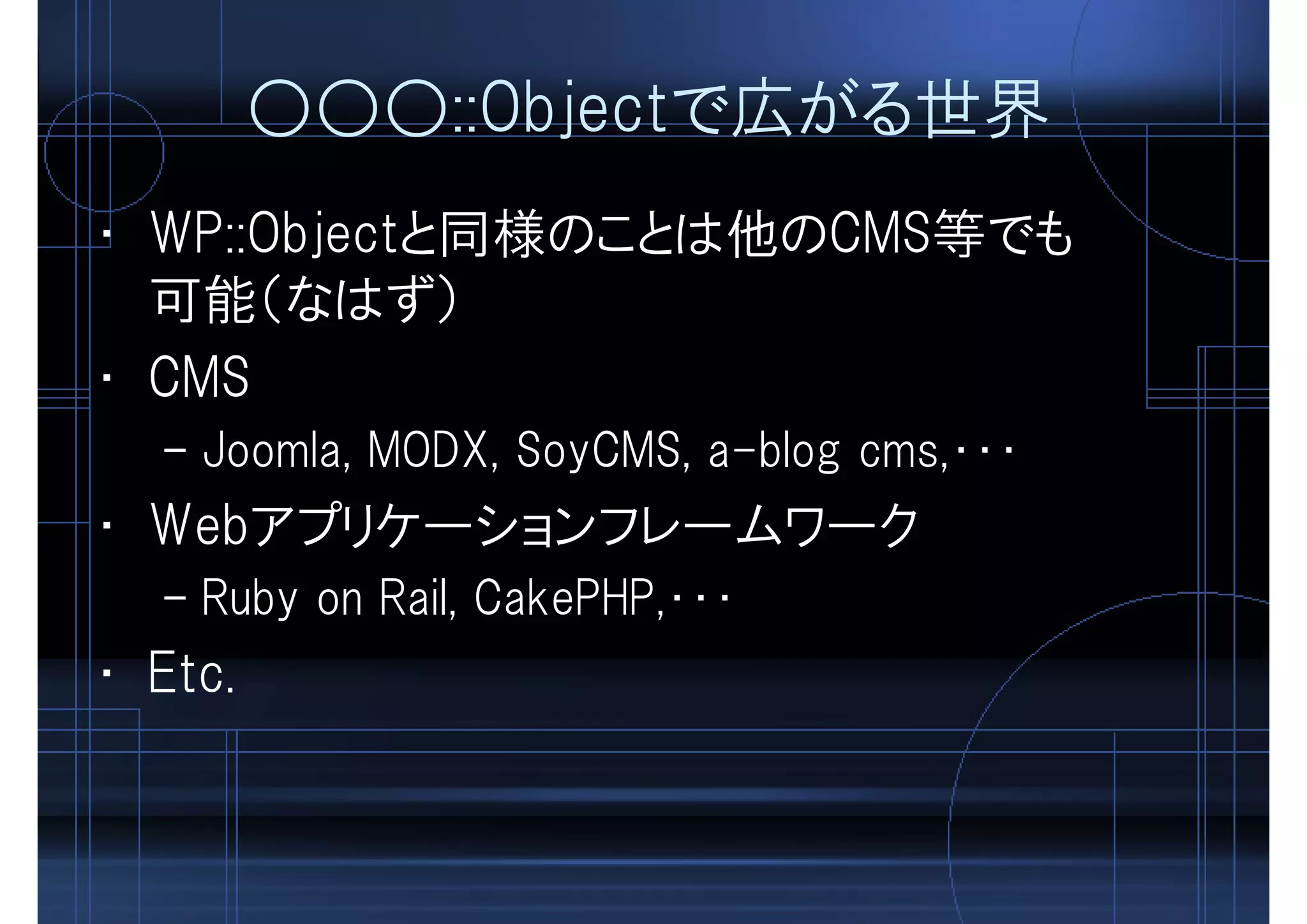 ○○○::Objectで広がる世界
• WP::Objectと同様のことは他のCMS等でも
可能（なはず）
• CMS
– Joomla, MODX, SoyCMS, a-blog cms,・・・
• Webアプリケーションフレームワーク
– Ruby on Rail, CakePHP,・・・
• Etc.
 