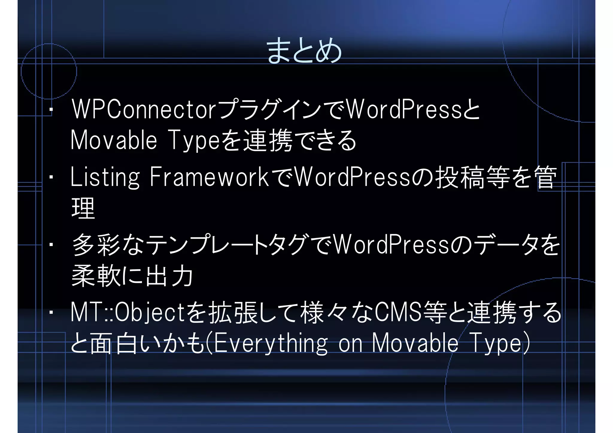 まとめ
• WPConnectorプラグインでWordPressと
Movable Typeを連携できる
• Listing FrameworkでWordPressの投稿等を管
理
• 多彩なテンプレートタグでWordPressのデータを
柔軟に出力
• MT::Objectを拡張して様々なCMS等と連携する
と面白いかも(Everything on Movable Type)
 