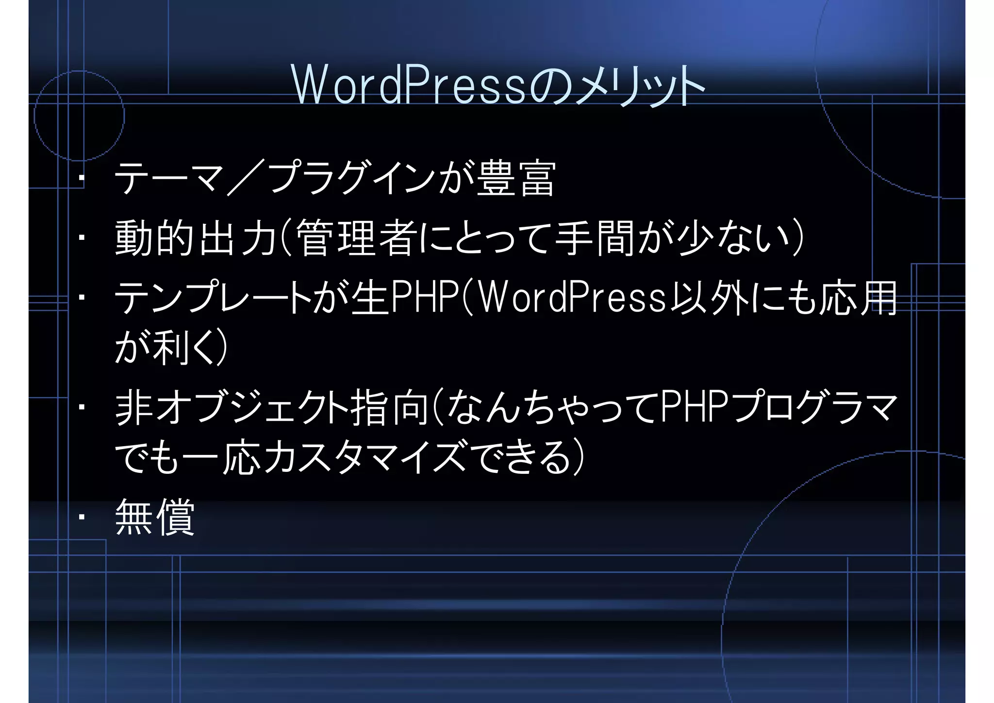 WordPressのメリット
• テーマ／プラグインが豊富
• 動的出力(管理者にとって手間が少ない)
• テンプレートが生PHP(WordPress以外にも応用
が利く)
• 非オブジェクト指向(なんちゃってPHPプログラマ
でも一応カスタマイズできる)
• 無償
 