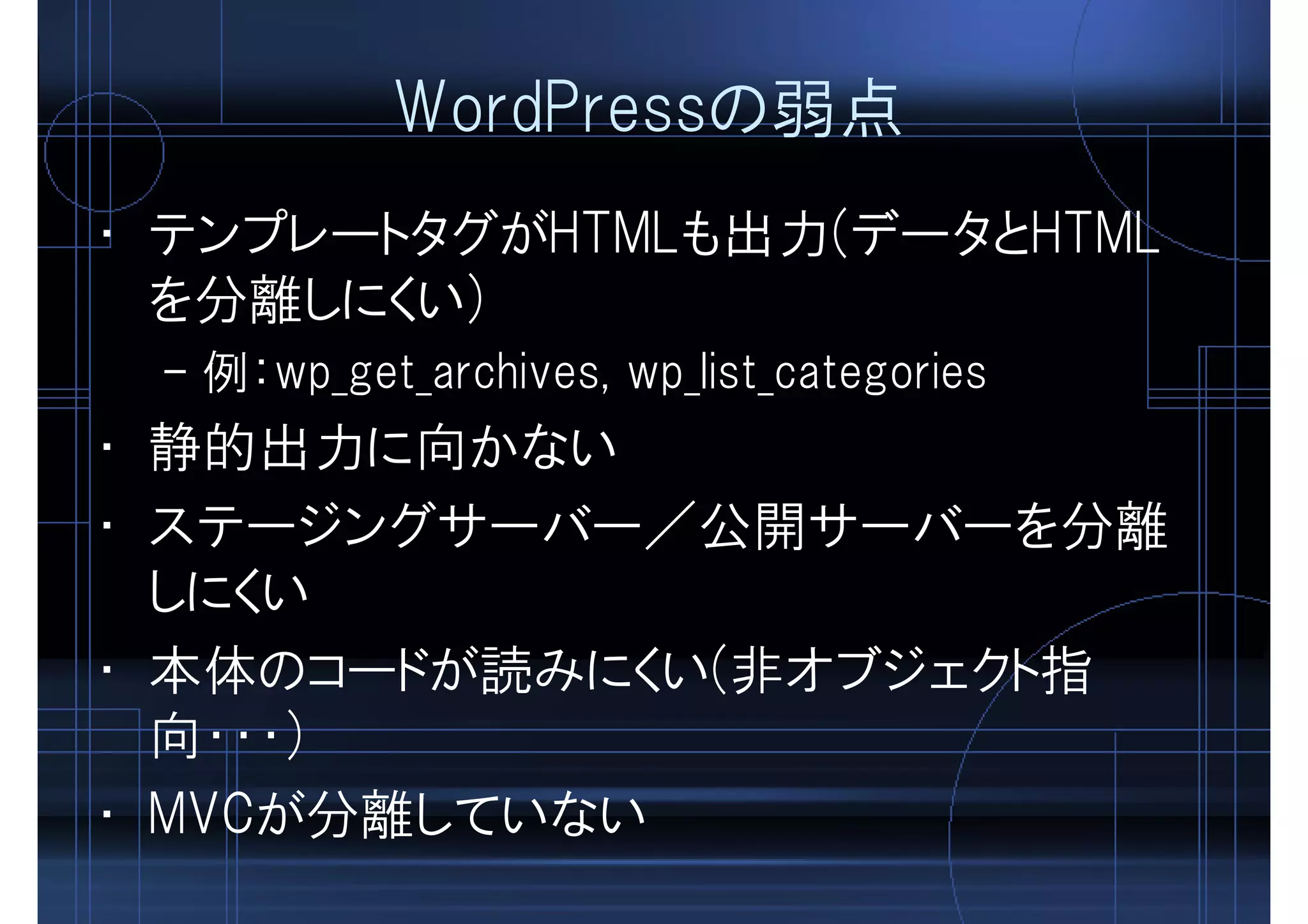 WordPressの弱点
• テンプレートタグがHTMLも出力(データとHTML
を分離しにくい)
– 例：wp_get_archives, wp_list_categories
• 静的出力に向かない
• ステージングサーバー／公開サーバーを分離
しにくい
• 本体のコードが読みにくい(非オブジェクト指
向・・・)
• MVCが分離していない
 