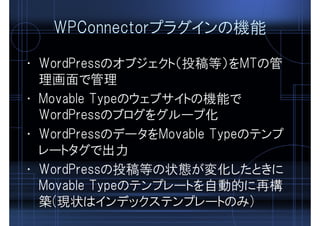 WPConnectorプラグインの機能
• WordPressのオブジェクト（投稿等）をMTの管
理画面で管理
• Movable Typeのウェブサイトの機能で
WordPressのブログをグループ化
• WordPressのデータをMovable Typeのテンプ
レートタグで出力
• WordPressの投稿等の状態が変化したときに
Movable Typeのテンプレートを自動的に再構
築(現状はインデックステンプレートのみ)
 
