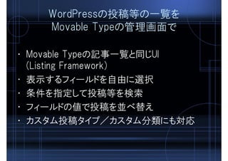 WordPressの投稿等の一覧を
Movable Typeの管理画面で
• Movable Typeの記事一覧と同じUI
(Listing Framework)
• 表示するフィールドを自由に選択
• 条件を指定して投稿等を検索
• フィールドの値で投稿を並べ替え
• カスタム投稿タイプ／カスタム分類にも対応
 