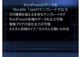 WordPressのデータを
Movable Typeのテンプレートで出力
• 300種類を超える多彩なテンプレートタグ
• WordPressの各種のデータを出力可能
• 複数ブログの混在出力が可能
• カスタム投稿タイプ／カスタム分類にも対応
 