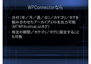 WPConnectorなら
• 日付（年／月／週／日）／カテゴリ／タグを
組み合わせたアーカイブリストを出力可能
(MTWPArchiveListタグ）
• 特定の期間／カテゴリ／タグに限定すること
も可能
 