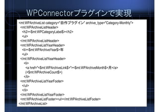 WPConnectorプラグインで実現
<mt:WPArchiveList category="自作プラグイン" archive_type="Category-Monthly">
<mt:WPArchiveListHeader>
<h2><$mt:WPCategoryLabel$></h2>
<ul>
</mt:WPArchiveListHeader>
<mt:WPArchiveListYearHeader>
<li><$mt:WPArchiveYear$>年
<ul>
</mt:WPArchiveListYearHeader>
<li>
<a href="<$mt:WPArchiveLink$>"><$mt:WPArchiveMonth$>月</a>
(<$mt:WPArchiveCount$>)
</li>
<mt:WPArchiveListYearFooter>
</ul>
</li>
</mt:WPArchiveListYearFooter>
<mt:WPArchiveListFooter><ul></mt:WPArchiveListFooter>
</mt:WPArchiveList>
 