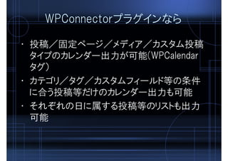 WPConnectorプラグインなら
• 投稿／固定ページ／メディア／カスタム投稿
タイプのカレンダー出力が可能(WPCalendar
タグ）
• カテゴリ／タグ／カスタムフィールド等の条件
に合う投稿等だけのカレンダー出力も可能
• それぞれの日に属する投稿等のリストも出力
可能
 