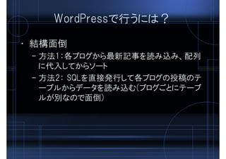 WordPressで行うには？
• 結構面倒
– 方法1：各ブログから最新記事を読み込み、配列
に代入してからソート
– 方法2： SQLを直接発行して各ブログの投稿のテ
ーブルからデータを読み込む(ブログごとにテーブ
ルが別なので面倒)
 