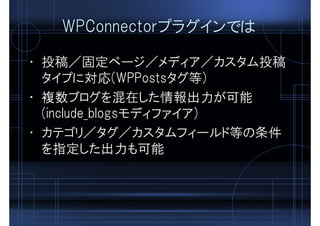 WPConnectorプラグインでは
• 投稿／固定ページ／メディア／カスタム投稿
タイプに対応(WPPostsタグ等)
• 複数ブログを混在した情報出力が可能
(include_blogsモディファイア)
• カテゴリ／タグ／カスタムフィールド等の条件
を指定した出力も可能
 