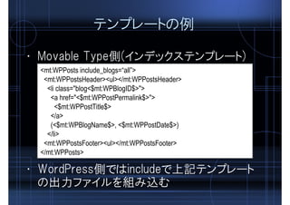 テンプレートの例
<mt:WPPosts include_blogs=“all”>
<mt:WPPostsHeader><ul></mt:WPPostsHeader>
<li class="blog<$mt:WPBlogID$>">
<a href="<$mt:WPPostPermalink$>">
<$mt:WPPostTitle$>
</a>
(<$mt:WPBlogName$>, <$mt:WPPostDate$>)
</li>
<mt:WPPostsFooter><ul></mt:WPPostsFooter>
</mt:WPPosts>
• Movable Type側(インデックステンプレート)
• WordPress側ではincludeで上記テンプレート
の出力ファイルを組み込む
 