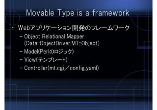Movable Type is a framework
• Webアプリケーション開発のフレームワーク
– Object Relational Mapper
(Data::ObjectDriver,MT::Object)
– Model(Perlのロジック)
– View(テンプレート)
– Controller(mt.cgi／config.yaml)
 