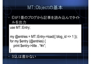 MT::Objectの基本
• IDが1番のブログから記事を読み込んでタイト
ルを出力
use MT::Entry;
my @entries = MT::Entry->load({ blog_id => 1 });
for my $entry (@entries) {
print $entry->title . “¥n”;
}
• SQLは書かない
 