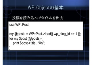 WP::Objectの基本
• 投稿を読み込んでタイトルを出力
use WP::Post;
my @posts = WP::Post->load({ wp_blog_id => 1 });
for my $post (@posts) {
print $post->title . “¥n”;
}
 