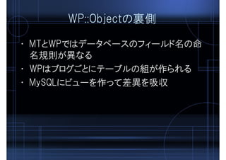 WP::Objectの裏側
• MTとWPではデータベースのフィールド名の命
名規則が異なる
• WPはブログごとにテーブルの組が作られる
• MySQLにビューを作って差異を吸収
 