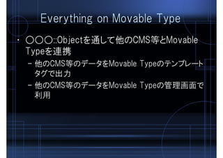 Everything on Movable Type
• ○○○::Objectを通して他のCMS等とMovable
Typeを連携
– 他のCMS等のデータをMovable Typeのテンプレート
タグで出力
– 他のCMS等のデータをMovable Typeの管理画面で
利用
 