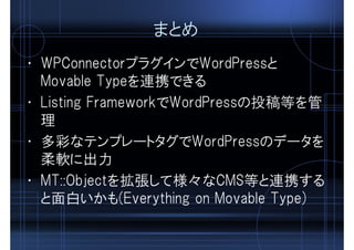 まとめ
• WPConnectorプラグインでWordPressと
Movable Typeを連携できる
• Listing FrameworkでWordPressの投稿等を管
理
• 多彩なテンプレートタグでWordPressのデータを
柔軟に出力
• MT::Objectを拡張して様々なCMS等と連携する
と面白いかも(Everything on Movable Type)
 