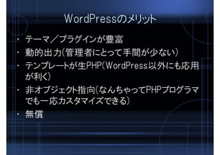 WordPressのメリット
• テーマ／プラグインが豊富
• 動的出力(管理者にとって手間が少ない)
• テンプレートが生PHP(WordPress以外にも応用
が利く)
• 非オブジェクト指向(なんちゃってPHPプログラマ
でも一応カスタマイズできる)
• 無償
 