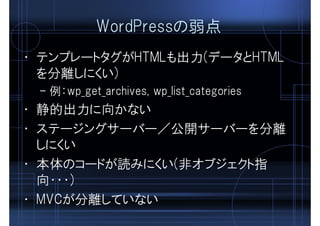 WordPressの弱点
• テンプレートタグがHTMLも出力(データとHTML
を分離しにくい)
– 例：wp_get_archives, wp_list_categories
• 静的出力に向かない
• ステージングサーバー／公開サーバーを分離
しにくい
• 本体のコードが読みにくい(非オブジェクト指
向・・・)
• MVCが分離していない
 
