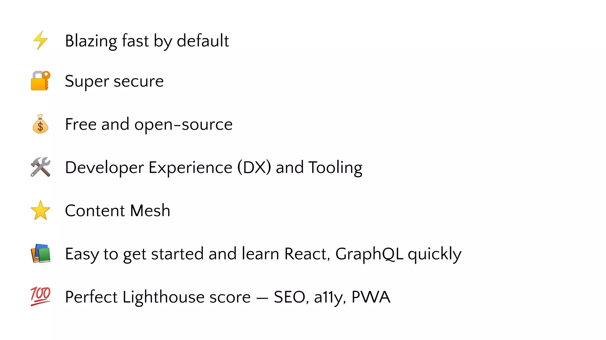 ⚡ Blazing fast by default
🔐 Super secure
💰 Free and open-source
🛠 Developer Experience (DX) and Tooling
⭐ Content Mesh
📚 Easy to get started and learn React, GraphQL quickly
💯 Perfect Lighthouse score — SEO, a11y, PWA
 