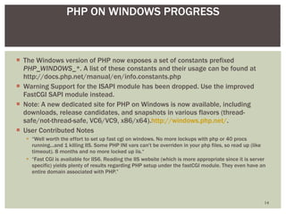 The Windows version of PHP now exposes a set of constants prefixed  PHP_WINDOWS_* . A list of these constants and their usage can be found at http://docs.php.net/manual/en/info.constants.php Warning Support for the ISAPI module has been dropped. Use the improved FastCGI SAPI module instead.  Note: A new dedicated site for PHP on Windows is now available, including downloads, release candidates, and snapshots in various flavors (thread-safe/not-thread-safe, VC6/VC9, x86/x64). http://windows.php.net/ .  User Contributed Notes “ Well worth the effort to set up fast cgi on windows. No more lockups with php or 40 procs running...and 1 killing IIS. Some PHP INI vars can't be overriden in your php files, so read up (like timeout). 8 months and no more locked up iis.“ “ Fast CGI is available for IIS6. Reading the IIS website (which is more appropriate since it is server specific) yields plenty of results regarding PHP setup under the fastCGI module. They even have an entire domain associated with PHP.” PHP ON WINDOWS PROGRESS 