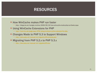 How WinCache makes PHP run faster  http://blogs.iis.net/ksingla/archive/2009/09/19/how-wincache-make-php-run-faster.aspx Using WinCache Extensions for PHP  http://learn.iis.net/page.aspx/678/using-windows-cache-extension-for-php/   Changes Made to PHP 5.3 to Support Windows http://docs.php.net/manual/en/migration53.windows.php   Migrating from PHP 5.2.x to PHP 5.3.x http://docs.php.net/manual/en/migration53.php   RESOURCES 