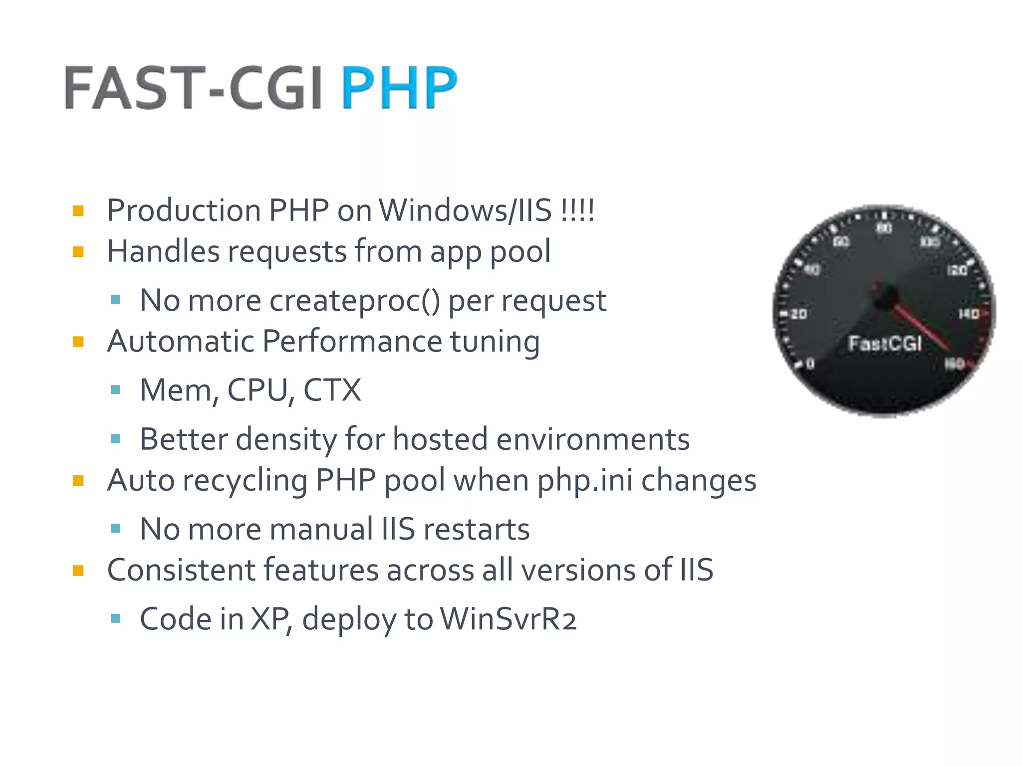   Production PHP on Windows/IIS !!!!
   Handles requests from app pool
     No more createproc() per request
   Automatic Performance tuning
     Mem, CPU, CTX
     Better density for hosted environments
   Auto recycling PHP pool when php.ini changes
     No more manual IIS restarts
   Consistent features across all versions of IIS
     Code in XP, deploy to WinSvrR2
 