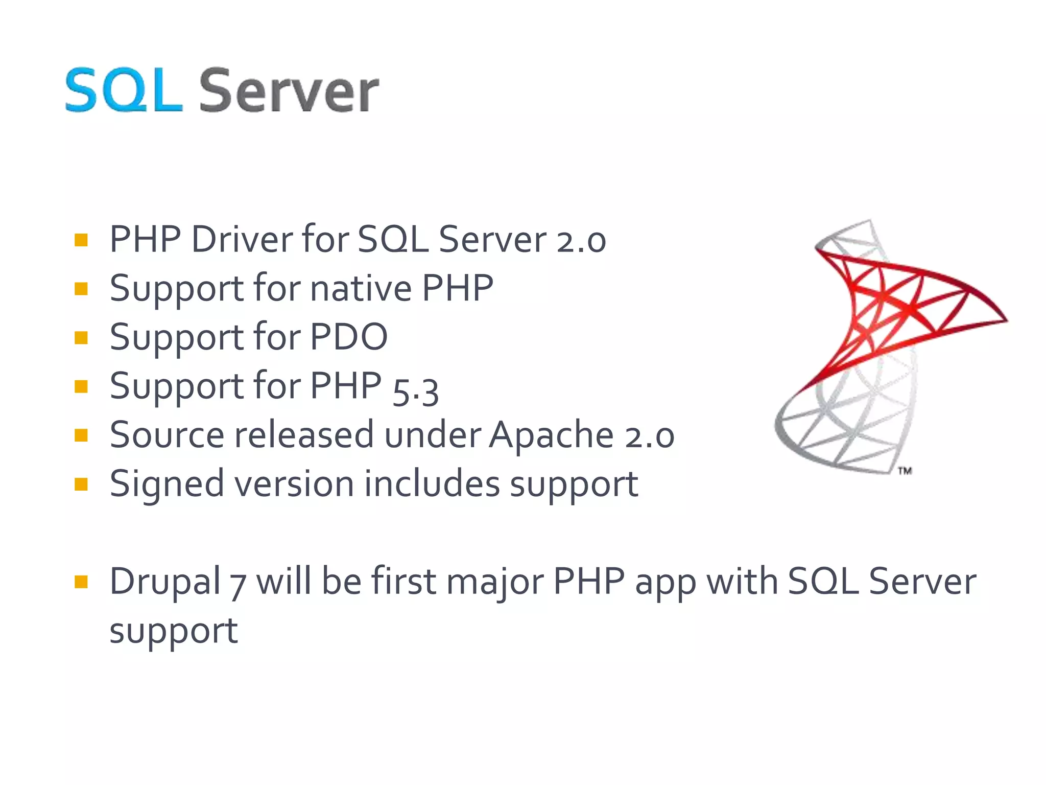    PHP Driver for SQL Server 2.0
   Support for native PHP
   Support for PDO
   Support for PHP 5.3
   Source released under Apache 2.0
   Signed version includes support

   Drupal 7 will be first major PHP app with SQL Server
    support
 