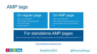 For standalone AMP pages
<link rel=”canonical” href=”https://www.example.com/url/to/amp-document.html” />
AMP tags
https://validator.ampproject.org/
@RoxanaStingu#brightonSEO
On regular page
<link rel=”amphtml”
href=”https://www.example.
com/url/to/amp-
version.html” />
On AMP page
<link rel=”canonical”
href=”https://www.example.com/
url/to/regular-html-version.html”
/>
 