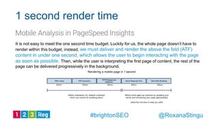 It is not easy to meet the one second time budget. Luckily for us, the whole page doesn’t have to
render within this budget, instead, we must deliver and render the above the fold (ATF)
content in under one second, which allows the user to begin interacting with the page
as soon as possible. Then, while the user is interpreting the first page of content, the rest of the
page can be delivered progressively in the background.
1 second render time
@RoxanaStingu#brightonSEO
 