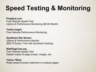 Speed Testing & Monitoring
Pingdom.com
Free Website Speed Test
Uptime & Performance Monitoring ($9.95 Month)
Torbit Insight
Free Website Performance Monitoring
Synthesis Site Sensor
Uptime & Performance Monitor
($22-375/year, Free with Synthesis Hosting)
WebPageTest.org
Free Website Speed Test
Details impact of page scripts, images, etc.
Yahoo YSlow
Rules based browser extension to analyze pages
 