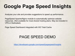 Google Page Speed Insights
Analyzes your site and provides suggestions to speed up performance.
PageSpeed Apache/Nginx module to automatically optimize website
resources. (Not available for most shared hosting plans. May be included in
VPS or Dedicated).
Page Speed Dashboard integrated with W3 Total Cache
PAGE SPEED DEMO
https://developers.google.com/speed/pagespeed/insights
 