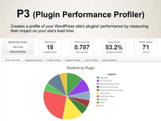 P3 (Plugin Performance Profiler)
Creates a profile of your WordPress site's plugins' performance by measuring
their impact on your site's load time.
 