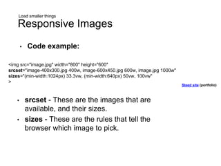 Load smaller things
Responsive Images
<img src="image.jpg" width="800" height="600"
srcset="image-400x300.jpg 400w, image-600x450.jpg 600w, image.jpg 1000w"
sizes="(min-width:1024px) 33.3vw, (min-width:640px) 50vw, 100vw"
>
• srcset - These are the images that are
available, and their sizes.
• sizes - These are the rules that tell the
browser which image to pick.
• Code example:
Steed site (portfolio)
 