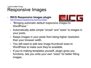 Load smaller things
Responsive Images
• RICG Responsive Images plugin
https://wordpress.org/plugins/ricg-responsive-images/
• “Bringing automatic default responsive images to
WordPress.”
• Automatically adds simple “srcset” and “sizes” to images in
your posts.
• Keeps images in your posts from being higher resolution
than your browser width.
• You still need to add new image thumbnail sizes to
WordPress to make sure they’re available.
• If you’re making templates yourself, plugin gives you
functions, lets you write your own “sizes” for better fitting
images.
 