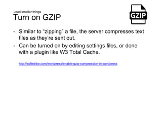 Load smaller things
Turn on GZIP
• Similar to “zipping” a file, the server compresses text
files as they’re sent out.
• Can be turned on by editing settings files, or done
with a plugin like W3 Total Cache.
http://softstribe.com/wordpress/enable-gzip-compression-in-wordpress
 
