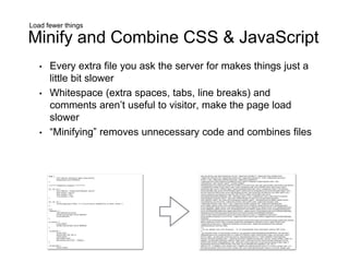 Load fewer things
Minify and Combine CSS & JavaScript
• Every extra file you ask the server for makes things just a
little bit slower
• Whitespace (extra spaces, tabs, line breaks) and
comments aren’t useful to visitor, make the page load
slower
• “Minifying” removes unnecessary code and combines files
 