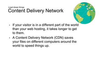 Load closer things
Content Delivery Network
• If your visitor is in a different part of the world
than your web hosting, it takes longer to get
to them.
• A Content Delivery Network (CDN) saves
your files on different computers around the
world to speed things up.
 