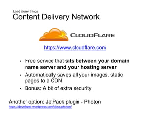 Load closer things
Content Delivery Network
• Free service that sits between your domain
name server and your hosting server
• Automatically saves all your images, static
pages to a CDN
• Bonus: A bit of extra security
Another option: JetPack plugin - Photon
https://developer.wordpress.com/docs/photon/
https://www.cloudflare.com
 