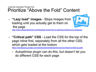 Load the Important Things First
Prioritize “Above the Fold” Content
• “Lazy load” images - Stops images from
loading until you actually get to them on
the page
http://www.elegantthemes.com/blog/tips-tricks/how-to-add-lazy-loading-to-wordpress
• “Critical path” CSS - Load the CSS for the top of the
page inline first, separately from all the other CSS,
which gets loaded at the bottom
https://developers.google.com/web/fundamentals/performance/critical-rendering-path/
• Autoptimize plugin can do this, but doesn’t let you
do different CSS for each page
 