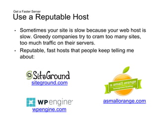 Get a Faster Server
Use a Reputable Host
• Sometimes your site is slow because your web host is
slow. Greedy companies try to cram too many sites,
too much traffic on their servers.
• Reputable, fast hosts that people keep telling me
about:
siteground.com
asmallorange.com
wpengine.com
 