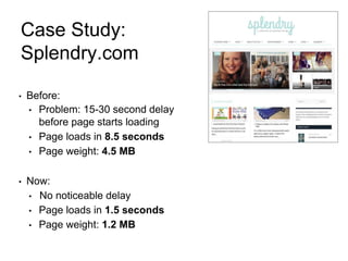 Case Study:
Splendry.com
• Before:
• Problem: 15-30 second delay
before page starts loading
• Page loads in 8.5 seconds
• Page weight: 4.5 MB
• Now:
• No noticeable delay
• Page loads in 1.5 seconds
• Page weight: 1.2 MB
 