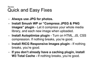 Quick and Easy Fixes
• Always use JPG for photos.
• Install Smush WP or “Compress JPEG & PNG
images” plugin - Let it compress your whole media
library, and each new image when uploaded.
• Install Autoptimize plugin - Turn on HTML, JS, CSS
compression. If nothing breaks, you’re good.
• Install RICG Responsive Images plugin - If nothing
breaks, you’re good.
• If you don’t already have a caching plugin, install
W3 Total Cache - If nothing breaks, you’re good.
Review
 