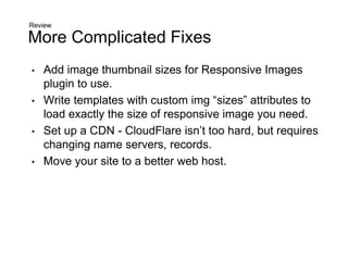 More Complicated Fixes
• Add image thumbnail sizes for Responsive Images
plugin to use.
• Write templates with custom img “sizes” attributes to
load exactly the size of responsive image you need.
• Set up a CDN - CloudFlare isn’t too hard, but requires
changing name servers, records.
• Move your site to a better web host.
Review
 