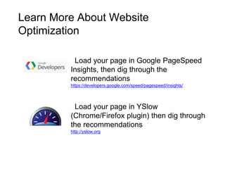 Learn More About Website
Optimization
Load your page in Google PageSpeed
Insights, then dig through the
recommendations
https://developers.google.com/speed/pagespeed/insights/
Load your page in YSlow
(Chrome/Firefox plugin) then dig through
the recommendations
http://yslow.org
 