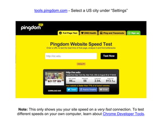 tools.pingdom.com - Select a US city under “Settings”
Note: This only shows you your site speed on a very fast connection. To test
different speeds on your own computer, learn about Chrome Developer Tools.
 