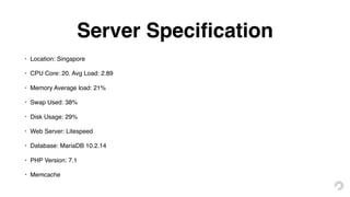 Server Speciﬁcation
• Location: Singapore
• CPU Core: 20. Avg Load: 2.89
• Memory Average load: 21%
• Swap Used: 38%
• Disk Usage: 29%
• Web Server: Litespeed
• Database: MariaDB 10.2.14
• PHP Version: 7.1
• Memcache
 