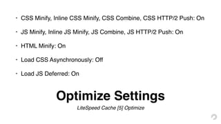 Optimize Settings
LiteSpeed Cache [5] Optimize
• CSS Minify, Inline CSS Minify, CSS Combine, CSS HTTP/2 Push: On
• JS Minify, Inline JS Minify, JS Combine, JS HTTP/2 Push: On
• HTML Minify: On
• Load CSS Asynchronously: Off
• Load JS Deferred: On
 